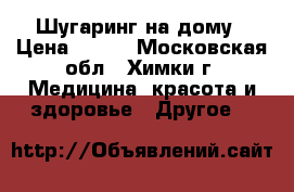 Шугаринг на дому › Цена ­ 200 - Московская обл., Химки г. Медицина, красота и здоровье » Другое   